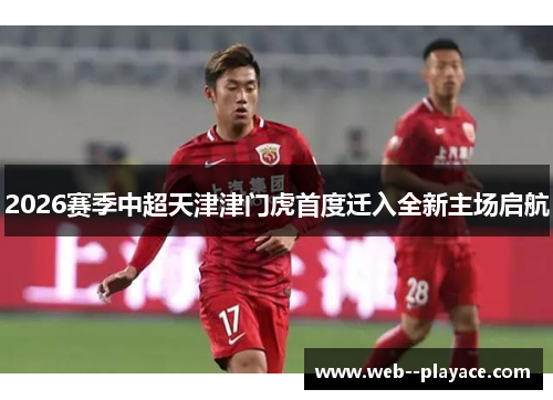 2026赛季中超天津津门虎首度迁入全新主场启航