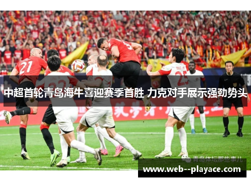 中超首轮青岛海牛喜迎赛季首胜 力克对手展示强劲势头 中超首轮青岛海牛喜迎赛季首胜 力克对手展示强劲势头